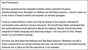 Text reads: Dear Participants, We have experienced two separate incidents where unwanted intrusions (Zoombombings) have disrupted our Hallway and Talk Back sessions. I want to reach out to the victims of these incidents and express our sincere apologies. It was our responsibility to make sure that the spaces in the program intended for conversation were safe from abusive intrusions. We should have better anticipated that anti-social elements would attempt to disrupt the meeting. Nobody should have been subjected to hateful language and disturbing images. I am truly sorry for this. Please accept my unconditional apology. We have now shut down the Hallways and Talk Back sessions. Whenever we add a virtual component to our annual meeting next year, we will make sure that better security protocols are in place so that this experience is not repeated.